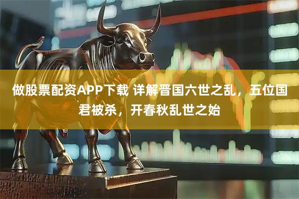 做股票配资APP下载 详解晋国六世之乱，五位国君被杀，开春秋乱世之始