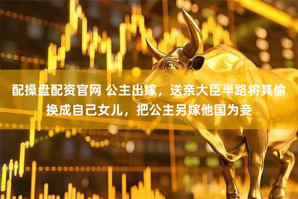 配操盘配资官网 公主出嫁，送亲大臣半路将其偷换成自己女儿，把公主另嫁他国为妾