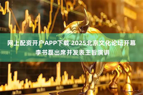 网上配资开户APP下载 2025北京文化论坛开幕 李书磊出席并发表主旨演讲