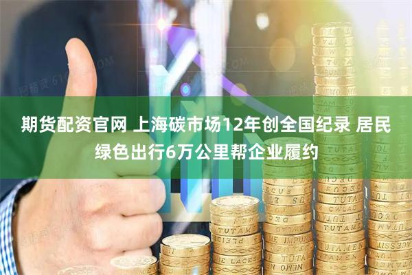 期货配资官网 上海碳市场12年创全国纪录 居民绿色出行6万公里帮企业履约
