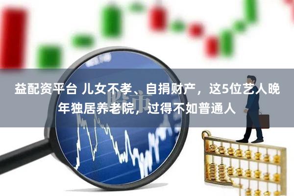 益配资平台 儿女不孝、自捐财产，这5位艺人晚年独居养老院，过得不如普通人