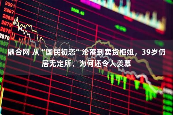 鼎合网 从“国民初恋”沦落到卖货柜姐，39岁仍居无定所，为何还令人羡慕