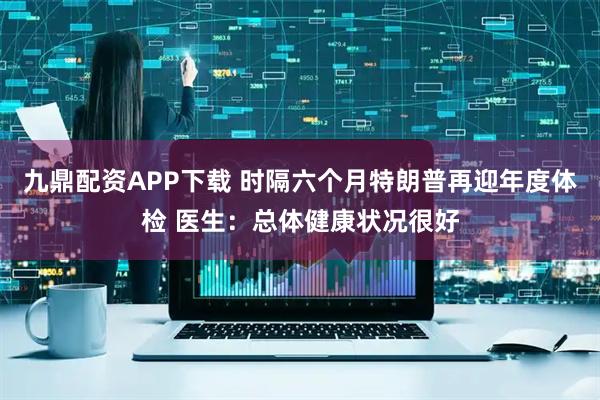 九鼎配资APP下载 时隔六个月特朗普再迎年度体检 医生：总体健康状况很好