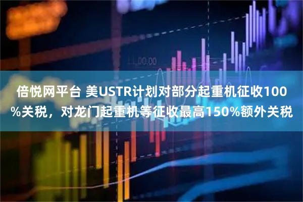 倍悦网平台 美USTR计划对部分起重机征收100%关税，对龙门起重机等征收最高150%额外关税