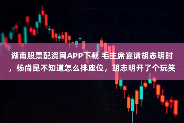 湖南股票配资网APP下载 毛主席宴请胡志明时，杨尚昆不知道怎么排座位，胡志明开了个玩笑