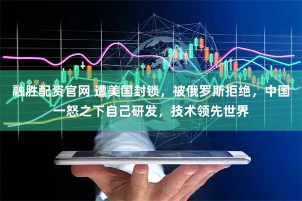 融胜配资官网 遭美国封锁，被俄罗斯拒绝，中国一怒之下自己研发，技术领先世界
