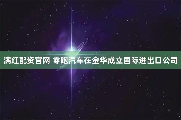 满红配资官网 零跑汽车在金华成立国际进出口公司