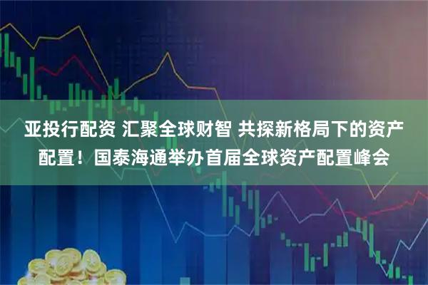 亚投行配资 汇聚全球财智 共探新格局下的资产配置！国泰海通举办首届全球资产配置峰会