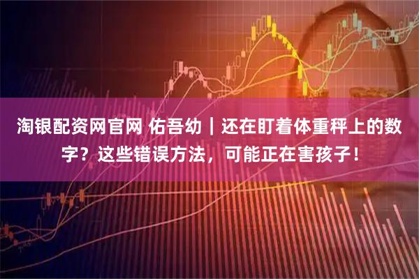 淘银配资网官网 佑吾幼｜还在盯着体重秤上的数字？这些错误方法，可能正在害孩子！