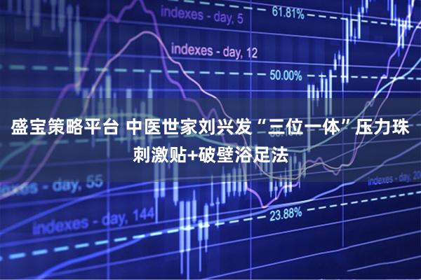 盛宝策略平台 中医世家刘兴发“三位一体”压力珠刺激贴+破壁浴足法