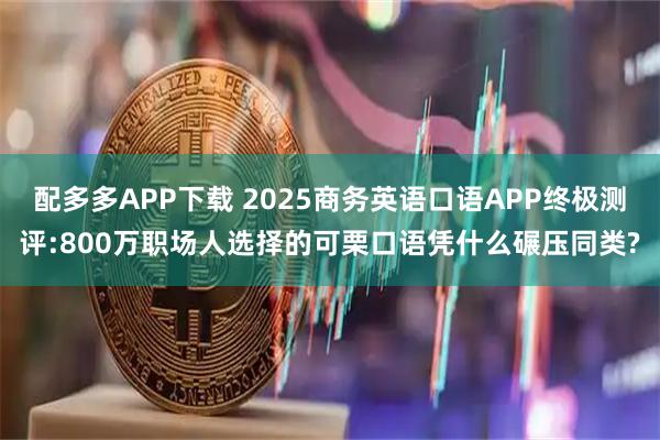 配多多APP下载 2025商务英语口语APP终极测评:800万职场人选择的可栗口语凭什么碾压同类?