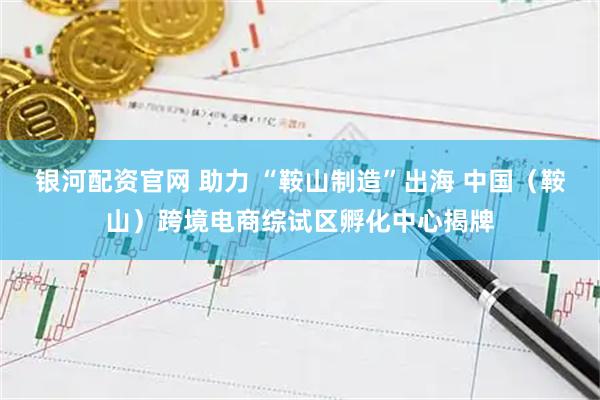 银河配资官网 助力 “鞍山制造”出海 中国（鞍山）跨境电商综试区孵化中心揭牌