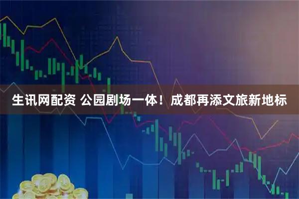生讯网配资 公园剧场一体！成都再添文旅新地标