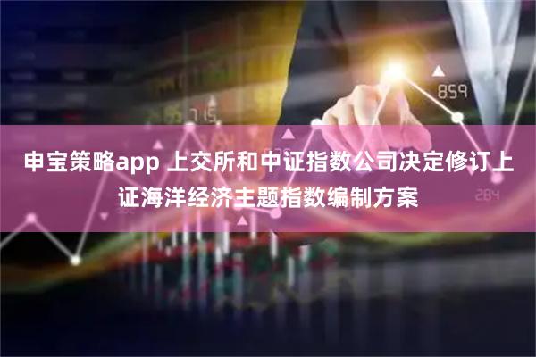 申宝策略app 上交所和中证指数公司决定修订上证海洋经济主题指数编制方案