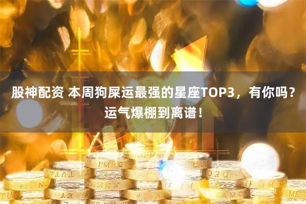 股神配资 本周狗屎运最强的星座TOP3，有你吗？运气爆棚到离谱！