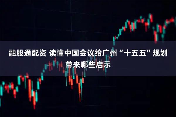 融股通配资 读懂中国会议给广州“十五五”规划带来哪些启示