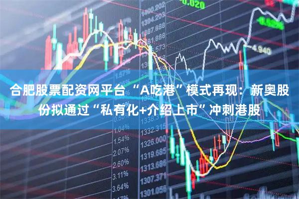 合肥股票配资网平台 “A吃港”模式再现：新奥股份拟通过“私有化+介绍上市”冲刺港股
