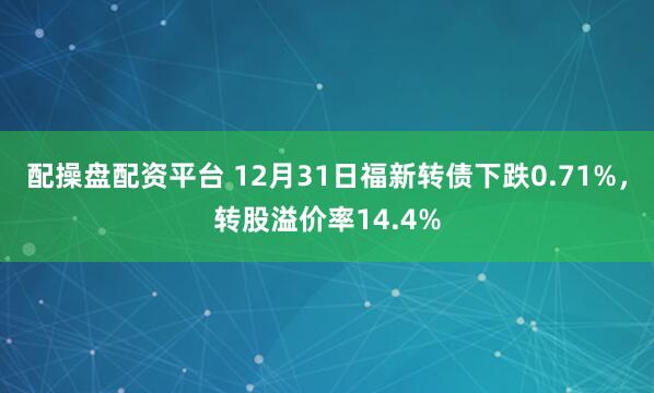 配操盘配资平台 12月31日福新转债下跌0.71%，转股溢价率14.4%