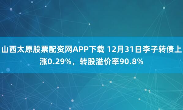 山西太原股票配资网APP下载 12月31日李子转债上涨0.29%，转股溢价率90.8%