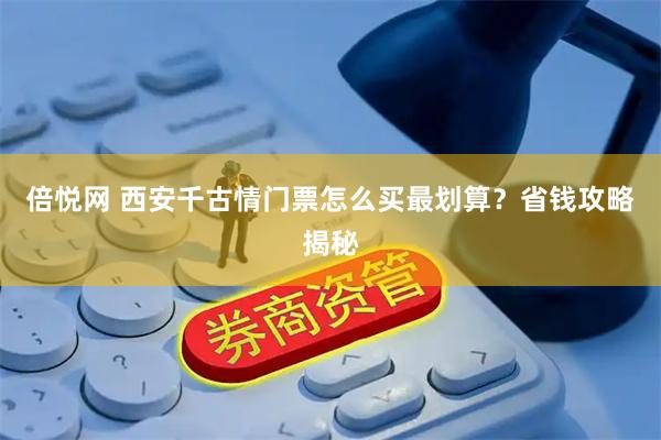 倍悦网 西安千古情门票怎么买最划算？省钱攻略揭秘