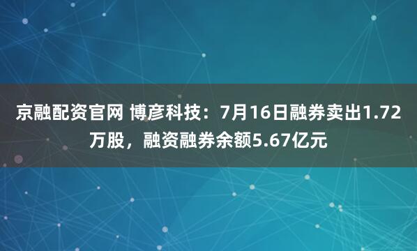 京融配资官网 博彦科技：7月16日融券卖出1.72万股，融资融券余额5.67亿元