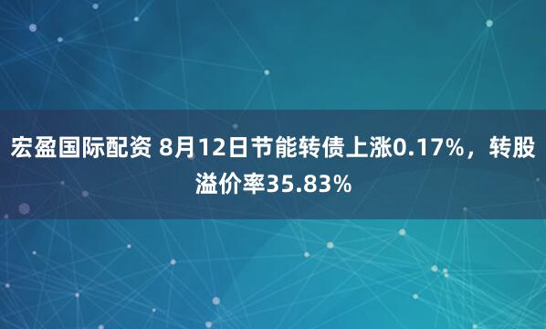 宏盈国际配资 8月12日节能转债上涨0.17%，转股溢价率35.83%