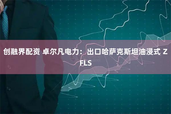 创融界配资 卓尔凡电力：出口哈萨克斯坦油浸式 ZFLS