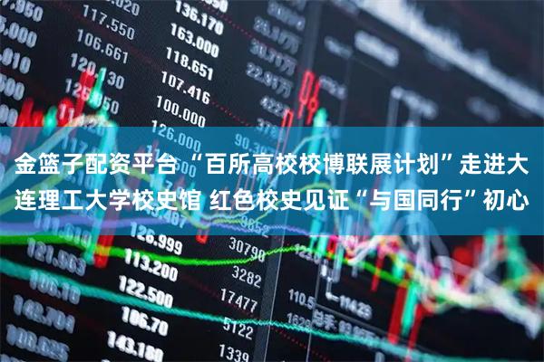 金篮子配资平台 “百所高校校博联展计划”走进大连理工大学校史馆 红色校史见证“与国同行”初心