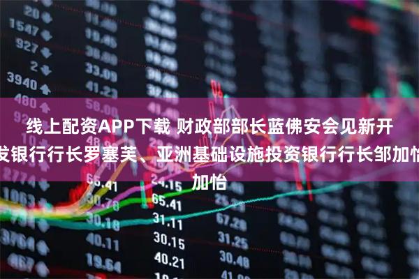 线上配资APP下载 财政部部长蓝佛安会见新开发银行行长罗塞芙、亚洲基础设施投资银行行长邹加怡